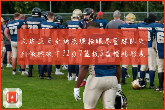 文班亚马全场表现抢眼尽管球队失利依然砍下32分7篮板5盖帽精彩表现令人赞叹
