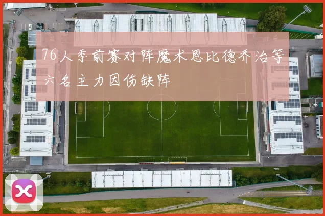 76人季前赛对阵魔术恩比德乔治等六名主力因伤缺阵