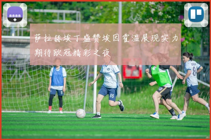 萨拉赫埃丁盛赞埃因霍温展现实力期待欧冠精彩之夜