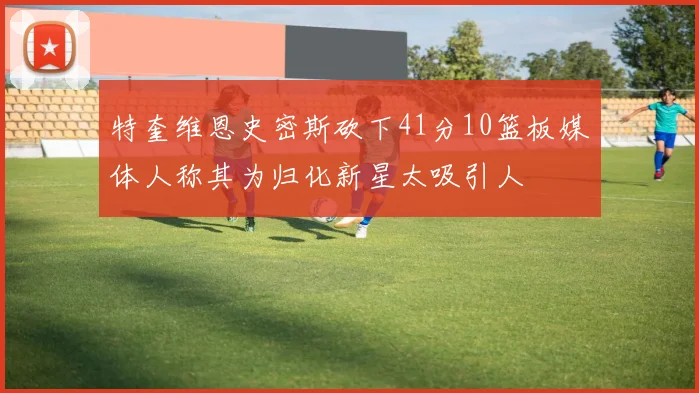 特奎维恩史密斯砍下41分10篮板媒体人称其为归化新星太吸引人