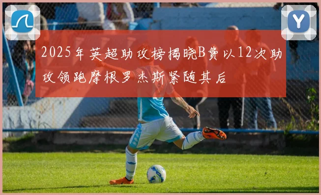 2025年英超助攻榜揭晓B费以12次助攻领跑摩根罗杰斯紧随其后