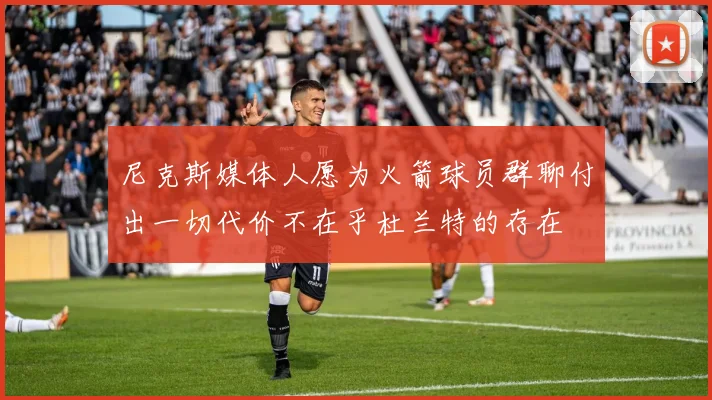 尼克斯媒体人愿为火箭球员群聊付出一切代价不在乎杜兰特的存在