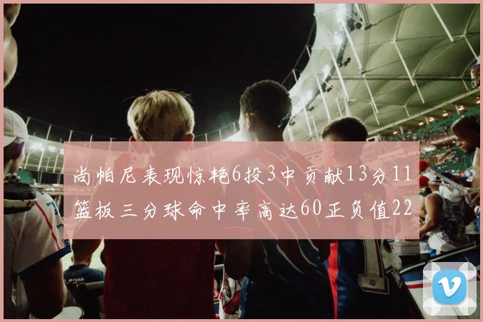 尚帕尼表现惊艳6投3中贡献13分11篮板三分球命中率高达60正负值22