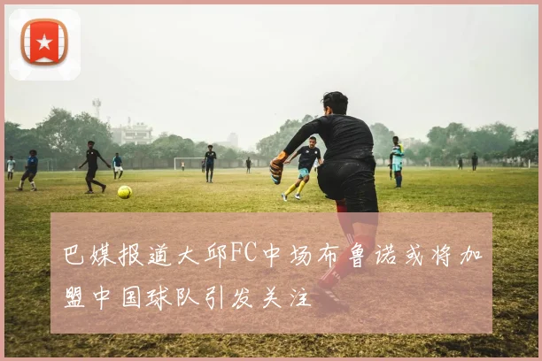 巴媒报道大邱FC中场布鲁诺或将加盟中国球队引发关注