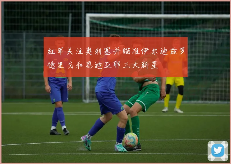 红军关注奥利塞并瞄准伊尔迪兹罗德里戈和恩迪亚耶三大新星
