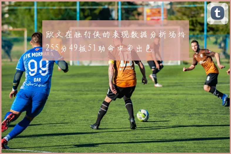欧文在独行侠的表现数据分析场均255分49板51助命中率出色