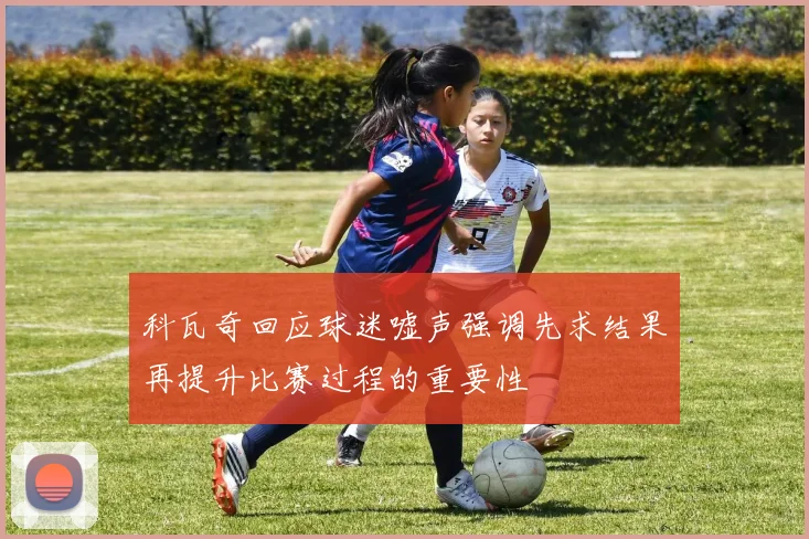 科瓦奇回应球迷嘘声强调先求结果再提升比赛过程的重要性