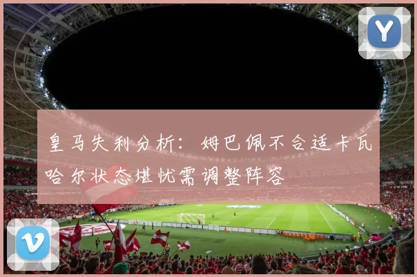 皇马失利分析：姆巴佩不合适卡瓦哈尔状态堪忧需调整阵容