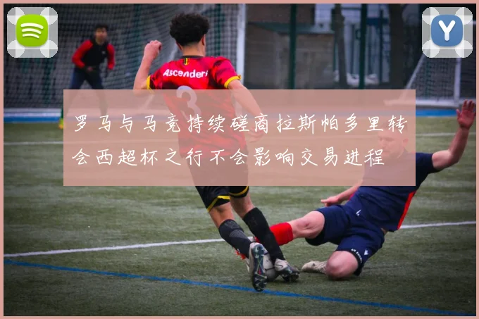 罗马与马竞持续磋商拉斯帕多里转会西超杯之行不会影响交易进程