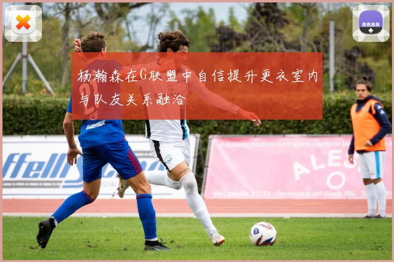 杨瀚森在G联盟中自信提升更衣室内与队友关系融洽