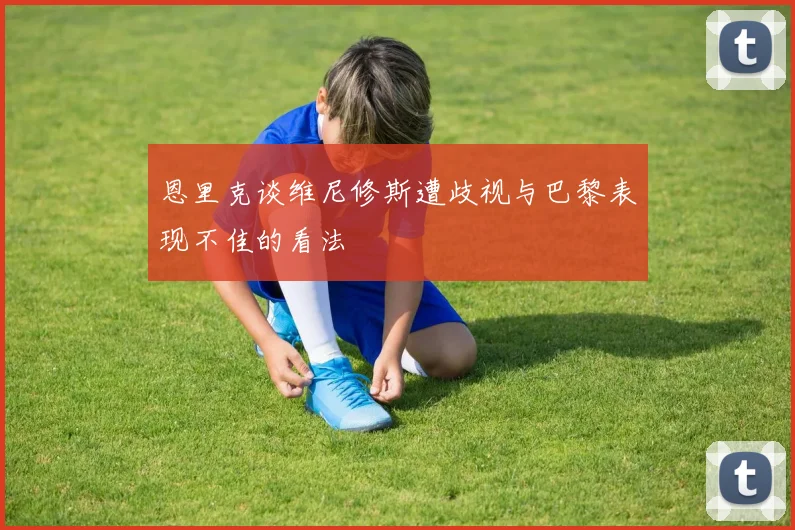恩里克谈维尼修斯遭歧视与巴黎表现不佳的看法
