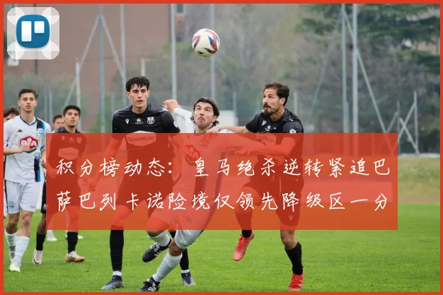 积分榜动态：皇马绝杀逆转紧追巴萨巴列卡诺险境仅领先降级区一分