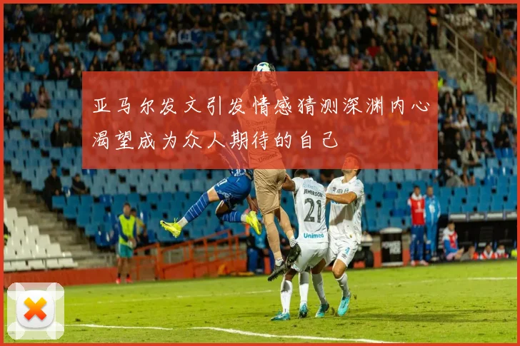 亚马尔发文引发情感猜测深渊内心渴望成为众人期待的自己